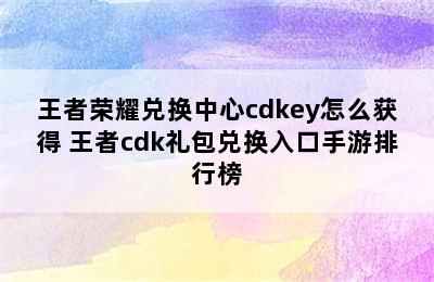 王者荣耀兑换中心cdkey怎么获得 王者cdk礼包兑换入口手游排行榜